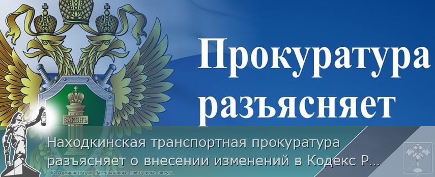 Находкинская транспортная прокуратура разъясняет о внесении изменений в Кодекс Российской Федерации об административных правонарушениях 